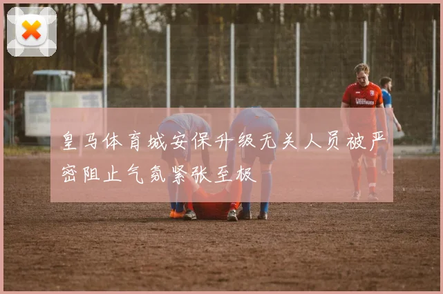 皇马体育城安保升级无关人员被严密阻止气氛紧张至极
