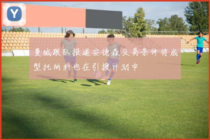 曼城跟队报道安德森交易条件将成型托纳利也在引援计划中