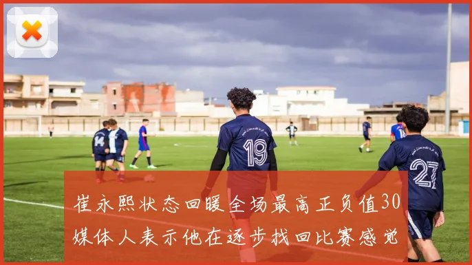 崔永熙状态回暖全场最高正负值30媒体人表示他在逐步找回比赛感觉