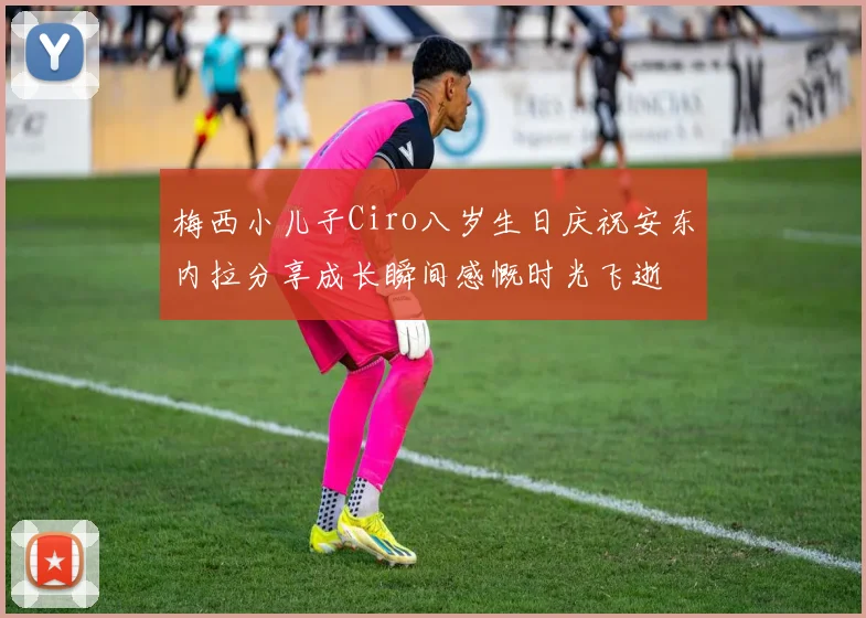 梅西小儿子Ciro八岁生日庆祝安东内拉分享成长瞬间感慨时光飞逝
