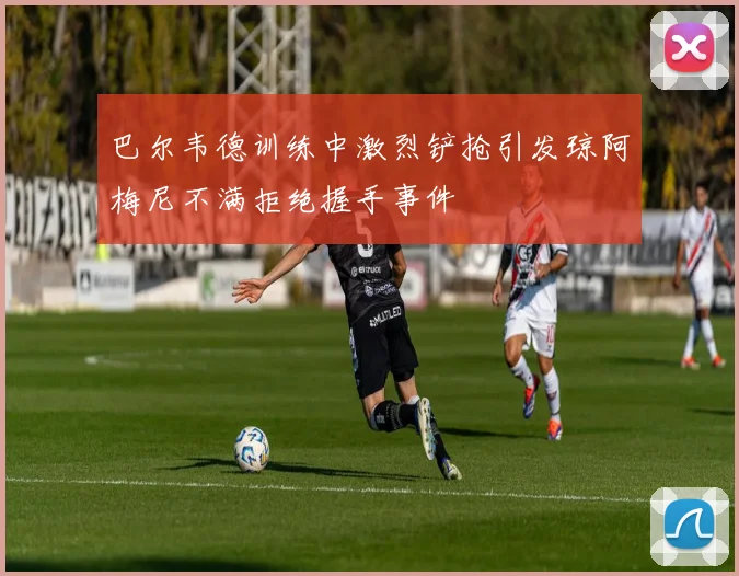巴尔韦德训练中激烈铲抢引发琼阿梅尼不满拒绝握手事件
