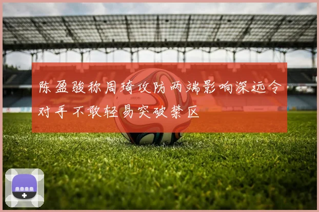 陈盈骏称周琦攻防两端影响深远令对手不敢轻易突破禁区