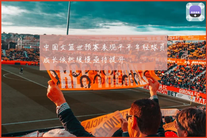 中国女篮世预赛表现平平年轻球员成长依然缓慢亟待提升