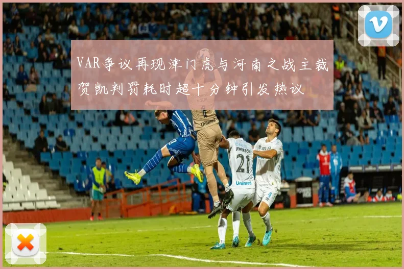 VAR争议再现津门虎与河南之战主裁贺凯判罚耗时超十分钟引发热议