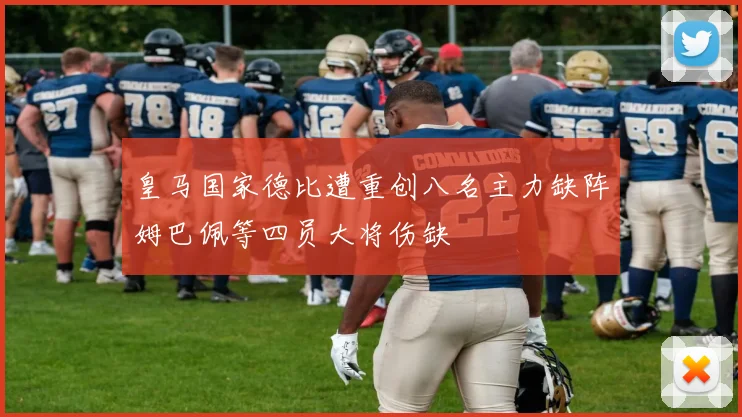 皇马国家德比遭重创八名主力缺阵姆巴佩等四员大将伤缺