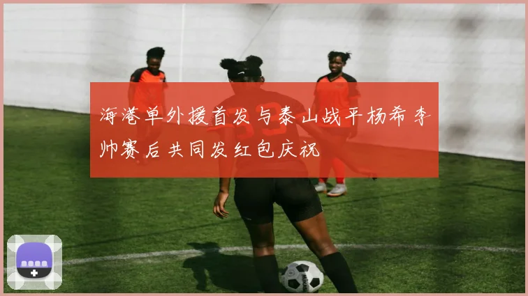 海港单外援首发与泰山战平杨希李帅赛后共同发红包庆祝