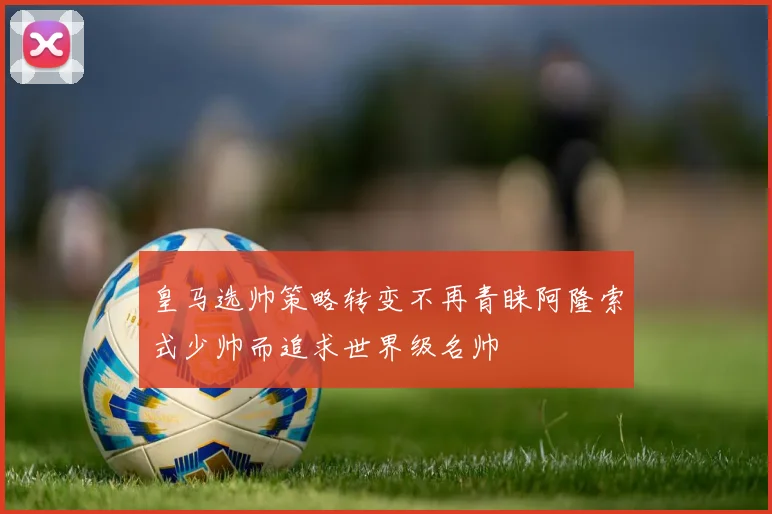 皇马选帅策略转变不再青睐阿隆索式少帅而追求世界级名帅