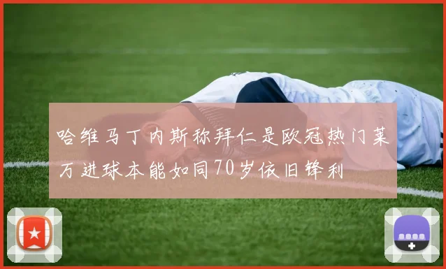 哈维马丁内斯称拜仁是欧冠热门莱万进球本能如同70岁依旧锋利