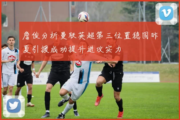 詹俊分析曼联英超第三位置稳固昨夏引援成功提升进攻实力