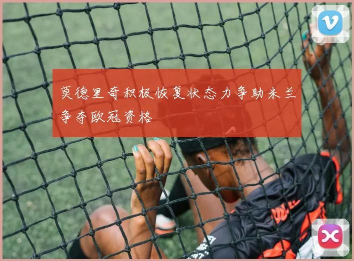 莫德里奇积极恢复状态力争助米兰争夺欧冠资格