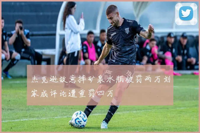 杰克逊故意摔矿泉水瓶被罚两万刘家成评论遭重罚四万