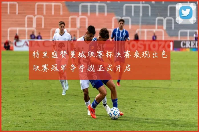 特里盛赞曼城联赛杯决赛表现出色联赛冠军争夺战正式开启