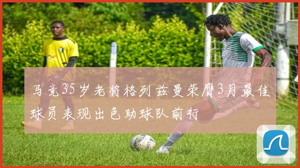 马竞35岁老将格列兹曼荣膺3月最佳球员表现出色助球队前行