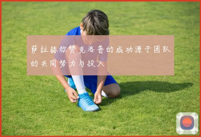 萨拉赫称赞克洛普的成功源于团队的共同努力与投入
