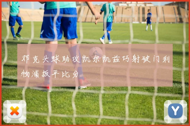 邓克头球助攻凯尔凯兹巧射破门利物浦扳平比分