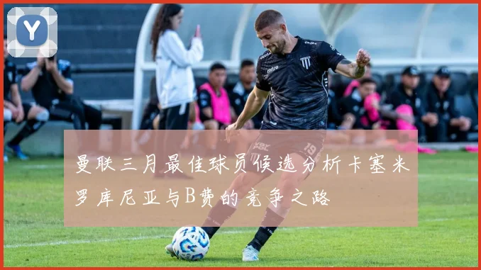 曼联三月最佳球员候选分析卡塞米罗库尼亚与B费的竞争之路