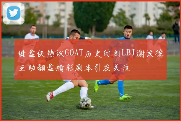 键盘侠热议GOAT历史时刻LBJ谢泼德互助翻盘精彩剧本引发关注