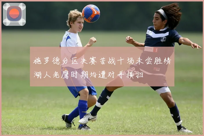 施罗德分区决赛苦战十场未尝胜绩湖人老鹰时期均遭对手横扫