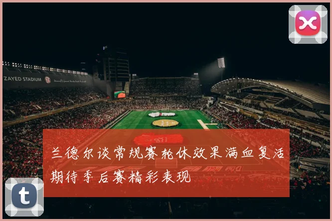 兰德尔谈常规赛轮休效果满血复活期待季后赛精彩表现