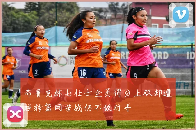 布鲁克林七壮士全员得分上双却遭逆转篮网苦战仍不敌对手