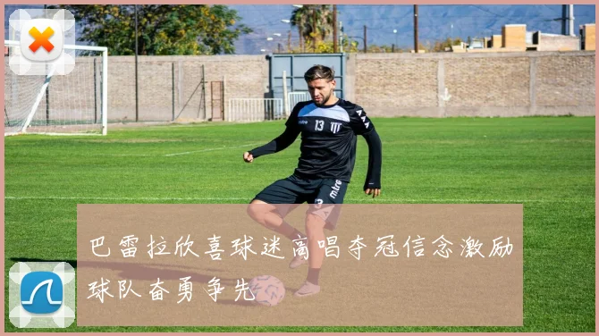 巴雷拉欣喜球迷高唱夺冠信念激励球队奋勇争先