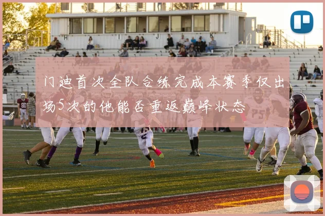 门迪首次全队合练完成本赛季仅出场5次的他能否重返巅峰状态