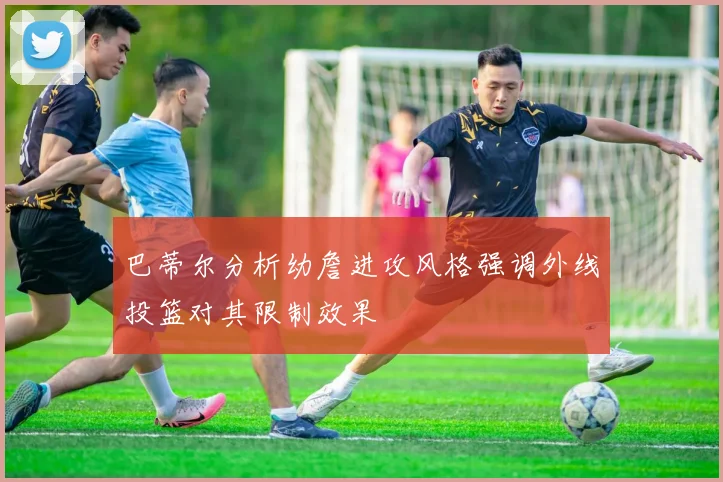 巴蒂尔分析幼詹进攻风格强调外线投篮对其限制效果
