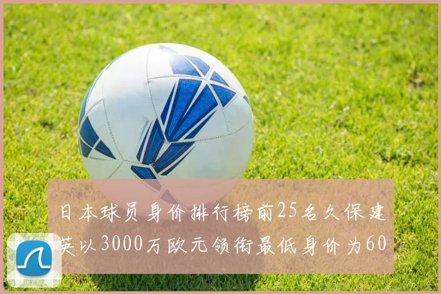 日本球员身价排行榜前25名久保建英以3000万欧元领衔最低身价为600万欧元