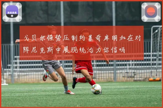 戈贝尔强势压制约基奇库明加在对阵尼克斯中展现统治力你信吗