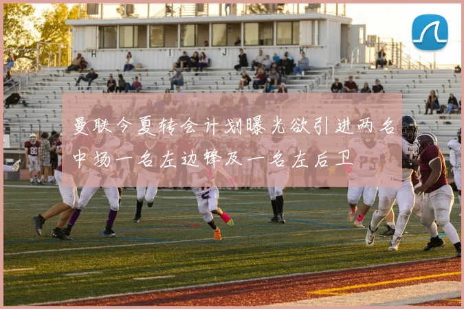 曼联今夏转会计划曝光欲引进两名中场一名左边锋及一名左后卫