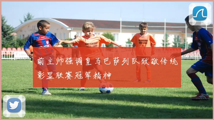 前主帅强调皇马巴萨列队致敬传统彰显联赛冠军精神