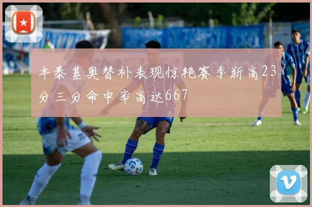 丰泰基奥替补表现惊艳赛季新高23分三分命中率高达667