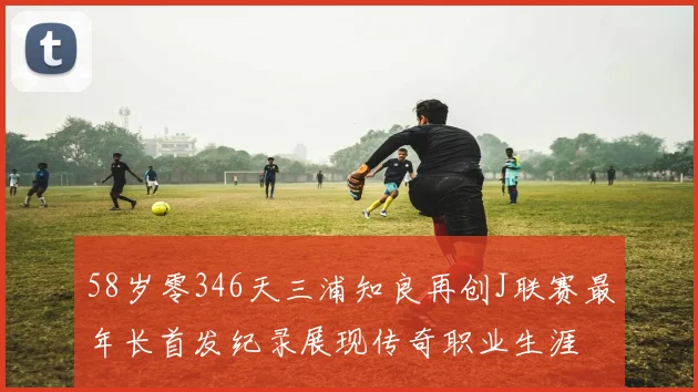 58岁零346天三浦知良再创J联赛最年长首发纪录展现传奇职业生涯